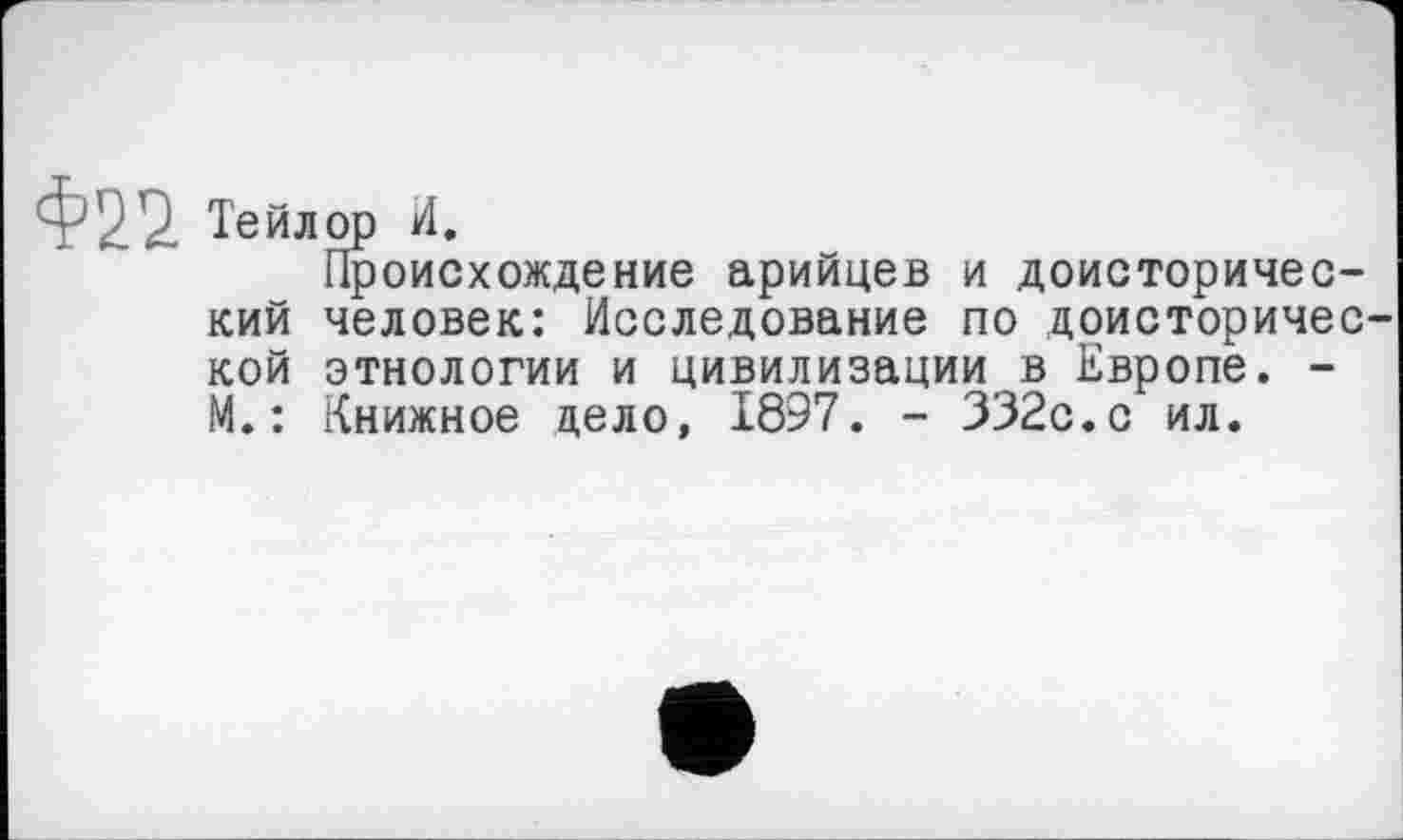 ﻿Ф22. Тейлор и.
Происхождение арийцев и доисторический человек: Исследование по доисторической этнологии и цивилизации в Европе. -М. : Книжное дело, 1897. - 332с.с ил.